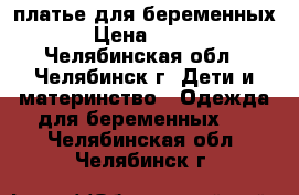 платье для беременных › Цена ­ 500 - Челябинская обл., Челябинск г. Дети и материнство » Одежда для беременных   . Челябинская обл.,Челябинск г.